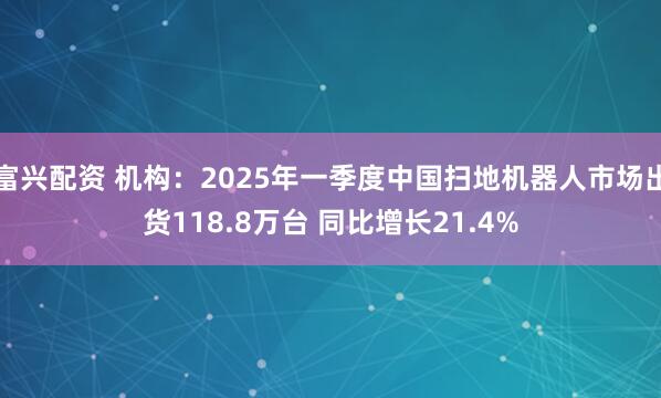 富兴配资 机构：2025年一季度中国扫地机器人市场出货118.8万台 同比增长21.4%