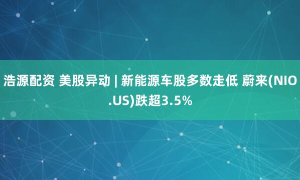 浩源配资 美股异动 | 新能源车股多数走低 蔚来(NIO.US)跌超3.5%