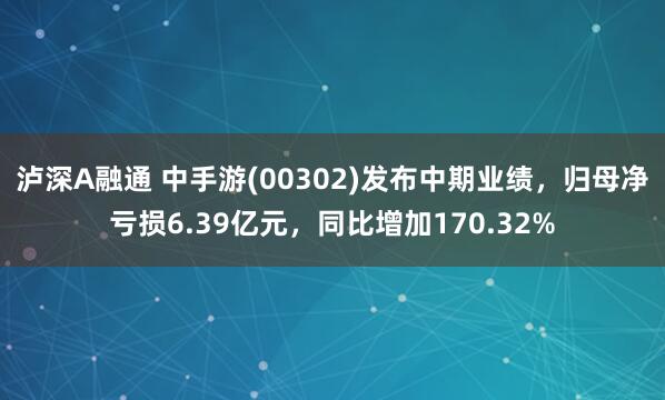 泸深A融通 中手游(00302)发布中期业绩，归母净亏损6.39亿元，同比增加170.32%