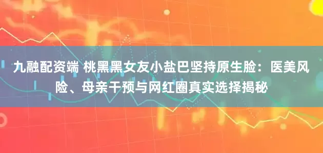 九融配资端 桃黑黑女友小盐巴坚持原生脸：医美风险、母亲干预与网红圈真实选择揭秘