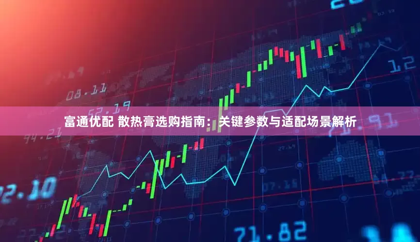 富通优配 散热膏选购指南：关键参数与适配场景解析