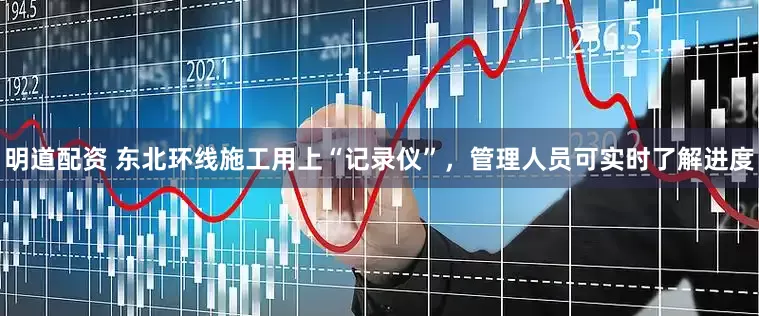 明道配资 东北环线施工用上“记录仪”，管理人员可实时了解进度