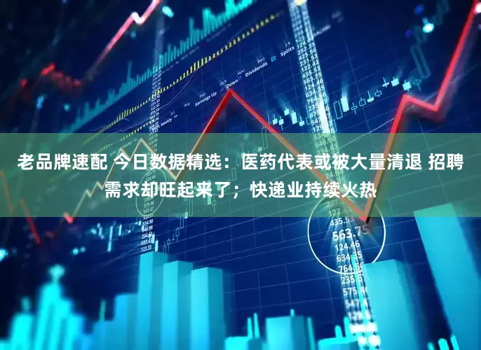 老品牌速配 今日数据精选：医药代表或被大量清退 招聘需求却旺起来了；快递业持续火热